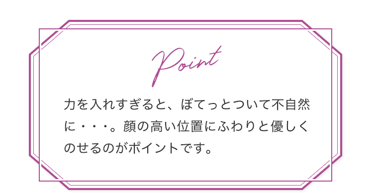 Point 力を入れすぎると、ぼてっとついて不自然に・・・。顔の高い位置にふわりと優しくのせるのがポイントです。