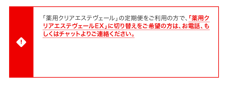 「薬⽤クリアエステヴェール」の定期便をご利⽤の⽅で、「薬⽤クリアエステヴェールEX」に切り替えをご希望の⽅は、お電話、もしくはチャットよりご連絡ください。