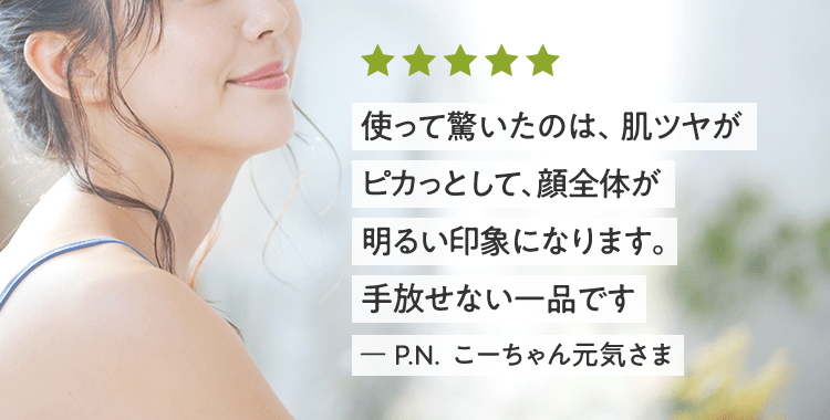 使って驚いたのは、肌ツヤがピカっとして、顔全体が明るい印象になります。手放せない一品です ー P.N. こーちゃん元気さま