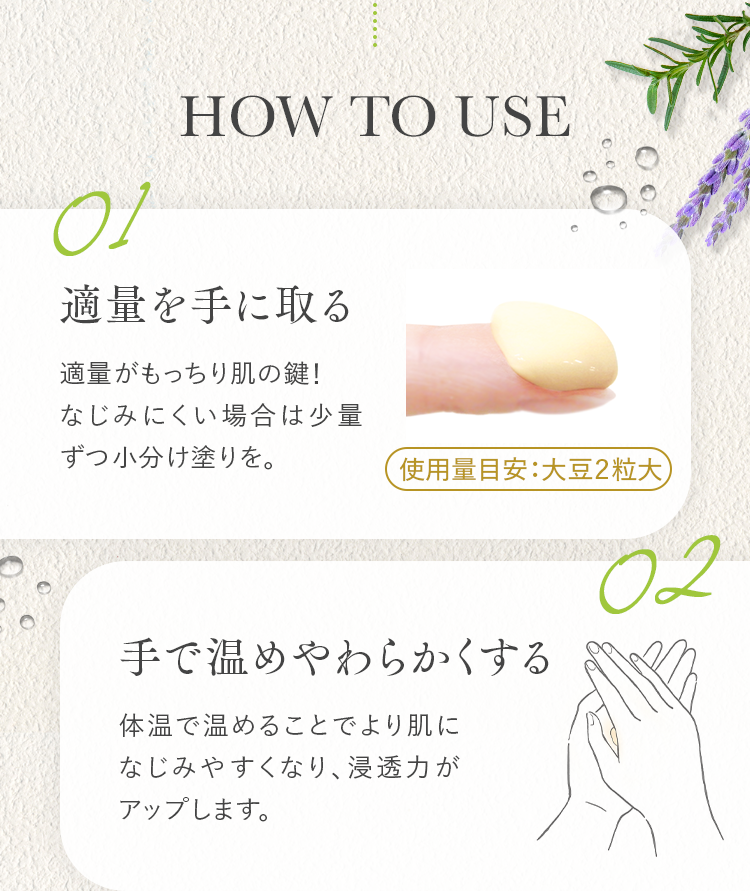 HOW TO USE 01 適量を手に取る 02 手で温めやわらかくする