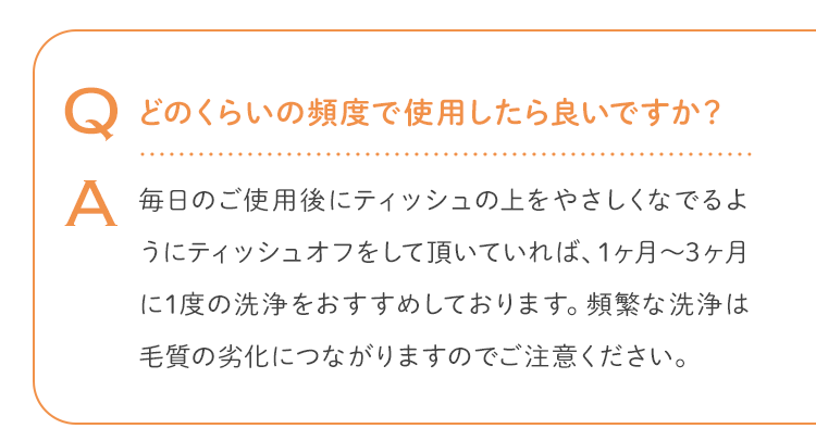 Q どのくらいの頻度で使用したら良いですか？ A 毎日のご使用後にティッシュの上をやさしくなでるようにティッシュオフをして頂いていれば、1ヶ月〜3ヶ月に1度の洗浄をおすすめしております。頻繁な洗浄は毛質の劣化につながりますのでご注意ください。