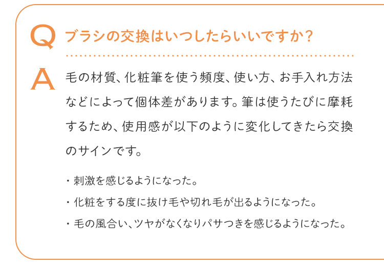 Q ブラシの交換はいつしたらいいですか？ A 毛の材質、化粧筆を使う頻度、使い方、お手入れ方法などによって個体差があります。筆は使うたびに摩耗するため、使用感が以下のように変化してきたら交換のサインです。・刺激を感じるようになった。・化粧をする度に抜け毛や切れ毛が出るようになった。・毛の風合い、ツヤがなくなりパサつきを感じるようになった。