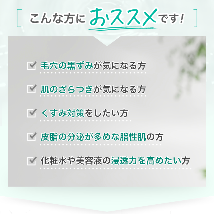 こんな方におススメです！毛穴の黒ずみが気になる方 肌のざらつきが気になる方 くすみ対策をしたい方 皮脂の分泌が多めな脂性肌の方 化粧水や美容液の浸透力を高めたい方