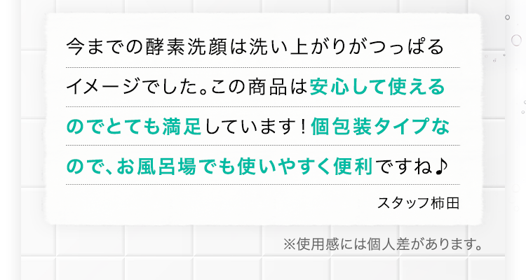 今までの酵素洗顔は洗い上がりがつっぱるイメージでした。この商品は安心して使えるのでとても満足しています！個包装タイプなので、お風呂場でも使いやすく便利ですね♪ スタッフ柿田