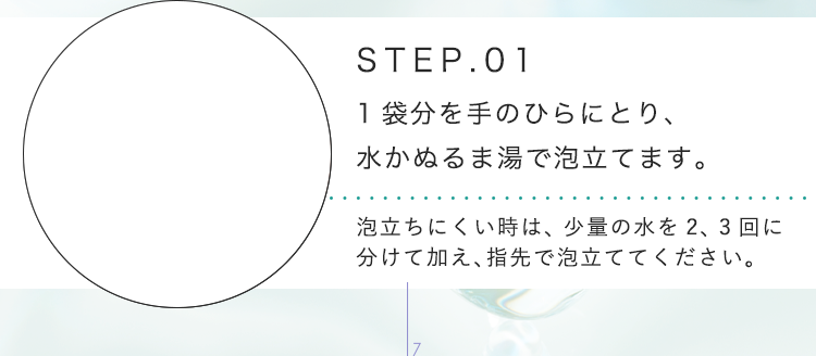 STEP.01 1袋分を手のひらにとり、水かぬるま湯で泡立てます。泡立ちにくい時は、少量の水を2、3回に分けて加え、指先で泡立ててください。