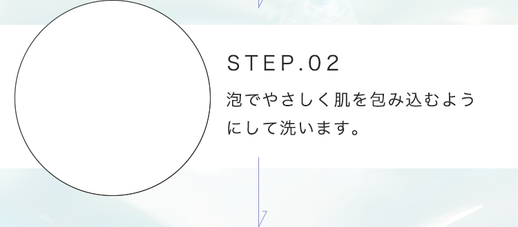 STEP.02 泡でやさしく肌を包み込むようにして洗います。