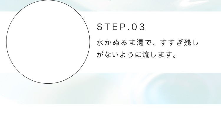 STEP.03 水かぬるま湯で、すすぎ残しがないように流します。