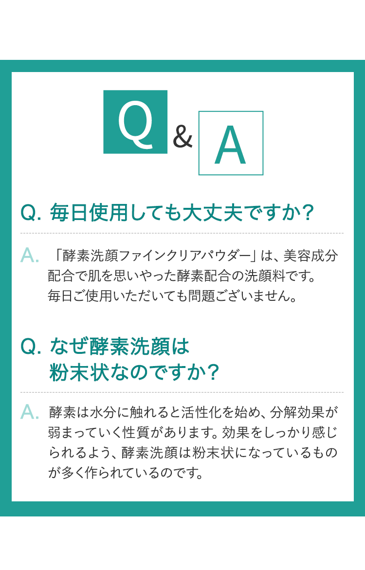 Q&A Q.毎日使用しても大丈夫ですか？ A.「酵素洗顔ファインクリアパウダー」は、美容成分配合で肌を思いやった酵素配合の洗顔料です。毎日ご使用いただいても問題ございません。 Q.なぜ酵素洗顔は粉末状なのですか？ A.酵素は水分に触れると活性化を始め、分解効果が弱まっていく性質があります。効果をしっかり感じられるよう、酵素洗顔は粉末状になっているものが多く作られているのです。