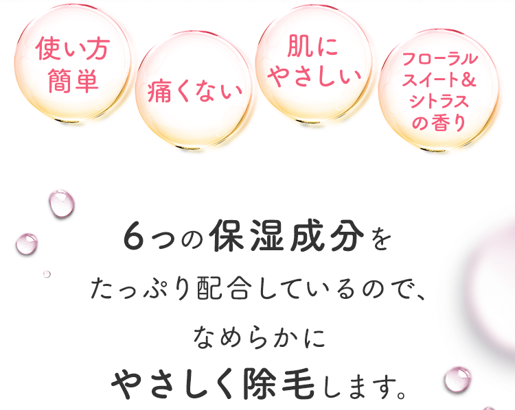 使い方簡単 痛くない 肌にやさしい フローラルスイート&シトラスの香り 6つの保湿成分をたっぷり配合しているので、なめらかにやさしく除毛します。