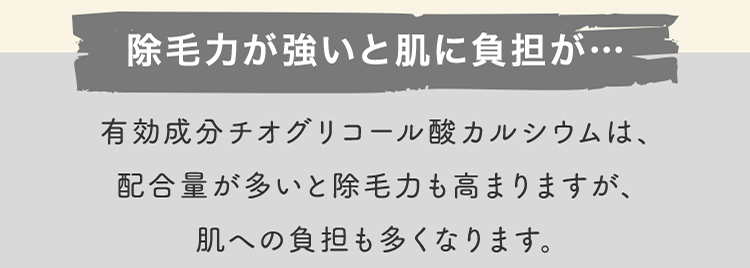 除毛力が強いと肌に負担が… 有効成分チオグリコール酸カルシウムは、配合量が多いと除毛力も高まりますが、肌への負担も多くなります。