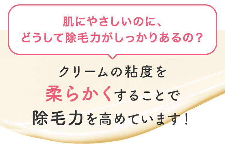 肌にやさしいのに、どうして除毛力がしっかりあるの？ クリームの粘度を柔らかくすることで除毛力を高めています！