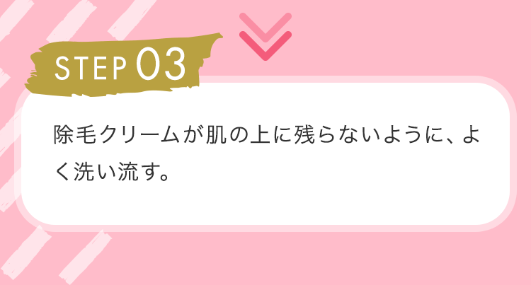 STEP03 除毛クリームが肌の上に残らないように、よく洗い流す。