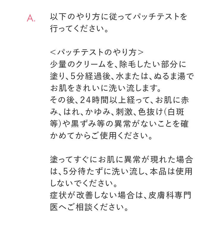 A. 以下のやり方に従ってパッチテストを行ってください。 ＜パッチテストのやり方＞少量のクリームを、除毛したい部分に塗り、５分経過後、水または、ぬるま湯でお肌をきれいに洗い流します。その後、２４時間以上経って、お肌に赤み、はれ、かゆみ、刺激、色抜け(白斑等)や黒ずみ等の異常がないことを確かめてからご使用ください。塗ってすぐにお肌に異常が現れた場合は、５分待たずに洗い流し、本品は使用しないでください。症状が改善しない場合は、皮膚科専門医へご相談ください。