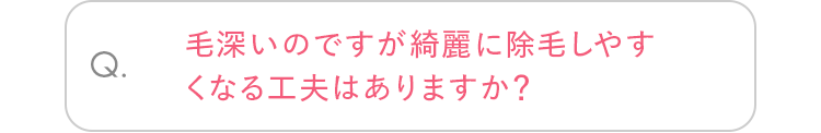 Q. 毛深いのですが綺麗に除毛しやすくなる工夫はありますか？