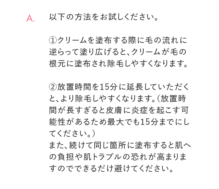 A. 以下の方法をお試しください。 ①クリームを塗布する際に毛の流れに逆らって塗り広げると、クリームが毛の根元に塗布され除毛しやすくなります。②放置時間を15分に延長していただくと、より除毛しやすくなります。（放置時間が長すぎると皮膚に炎症を起こす可能性があるため最大でも15分までにしてください。）また、続けて同じ箇所に塗布すると肌への負担や肌トラブルの恐れが高まりますのでできるだけ避けてください。