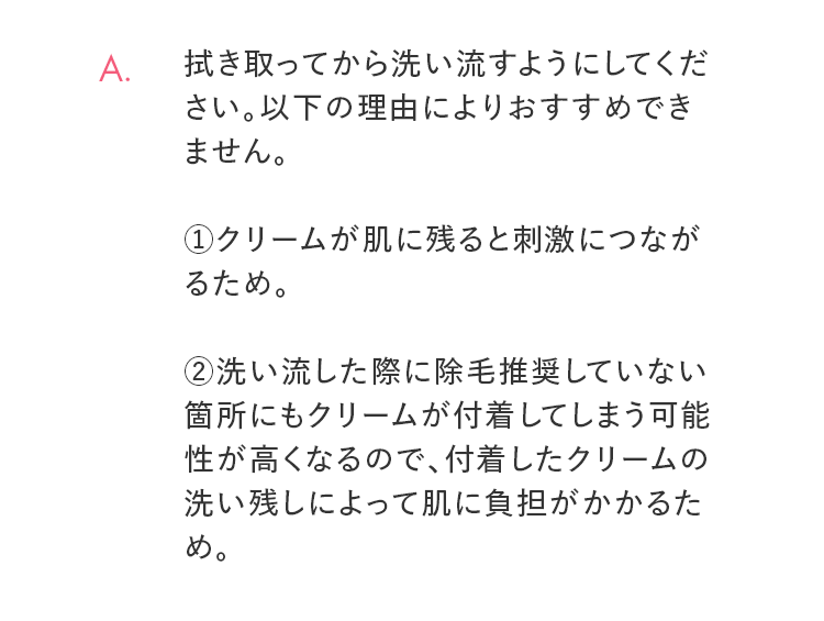 A. 拭き取ってから洗い流すようにしてください。以下の理由によりおすすめできません。 ①クリームが肌に残ると刺激につながるため。②洗い流した際に除毛推奨していない箇所にもクリームが付着してしまう可能性が高くなるので、付着したクリームの洗い残しによって肌に負担がかかるため。