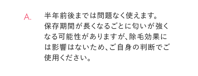 A. 半年前後までは問題なく使えます。保存期間が長くなるごとに匂いが強くなる可能性がありますが、除毛効果には影響はないため、ご自身の判断でご使用ください。