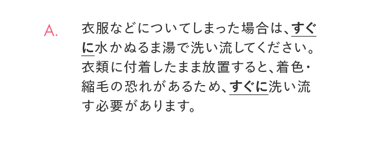 A. 衣服などについてしまった場合は、すぐに水かぬるま湯で洗い流してください。衣類に付着したまま放置すると、着色・縮毛の恐れがあるため、すぐに洗い流す必要があります。