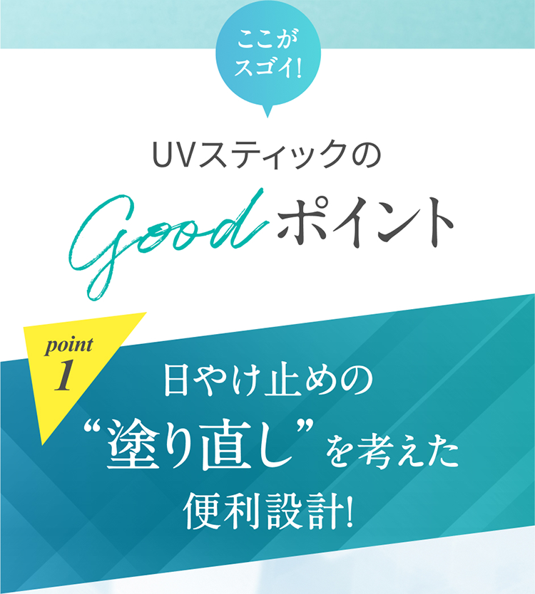 ここがスゴイ！ UVスティックのgoodポイント point1 日やけ止めの“塗り直し”を考えた便利設計！