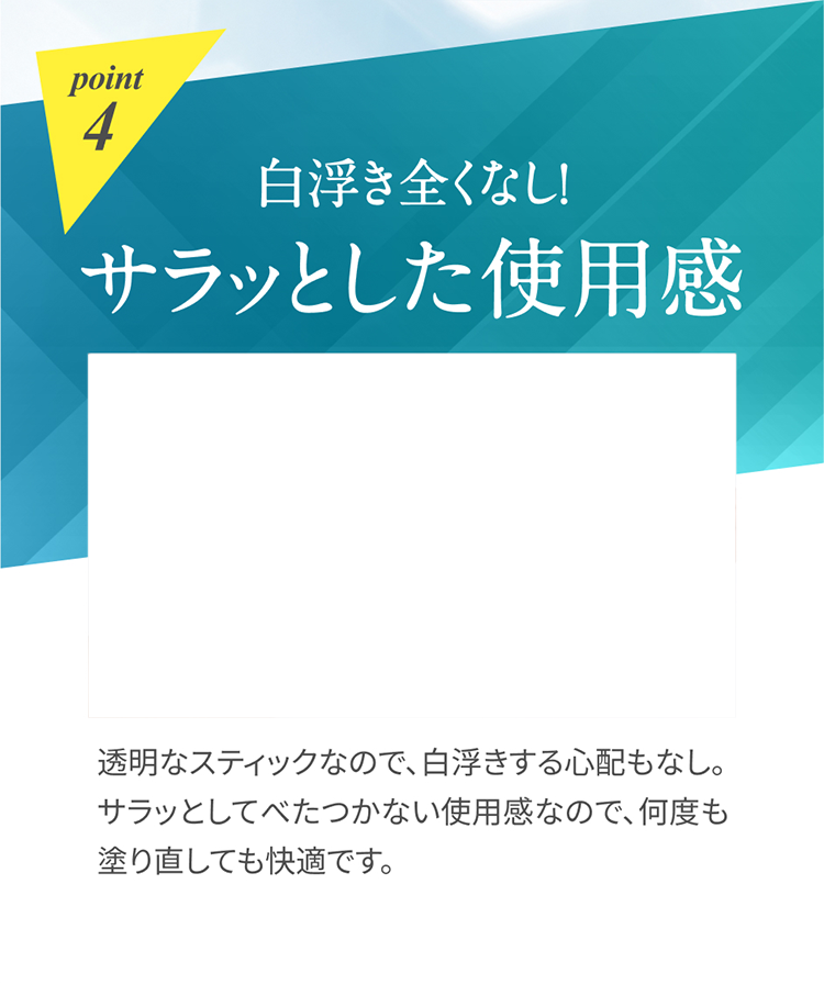 point4 白浮き全くなし！サラッとした使用感 透明なスティックなので、白浮きする心配もなし。サラッとしてべたつかない使用感なので、何度も塗り直しても快適です。