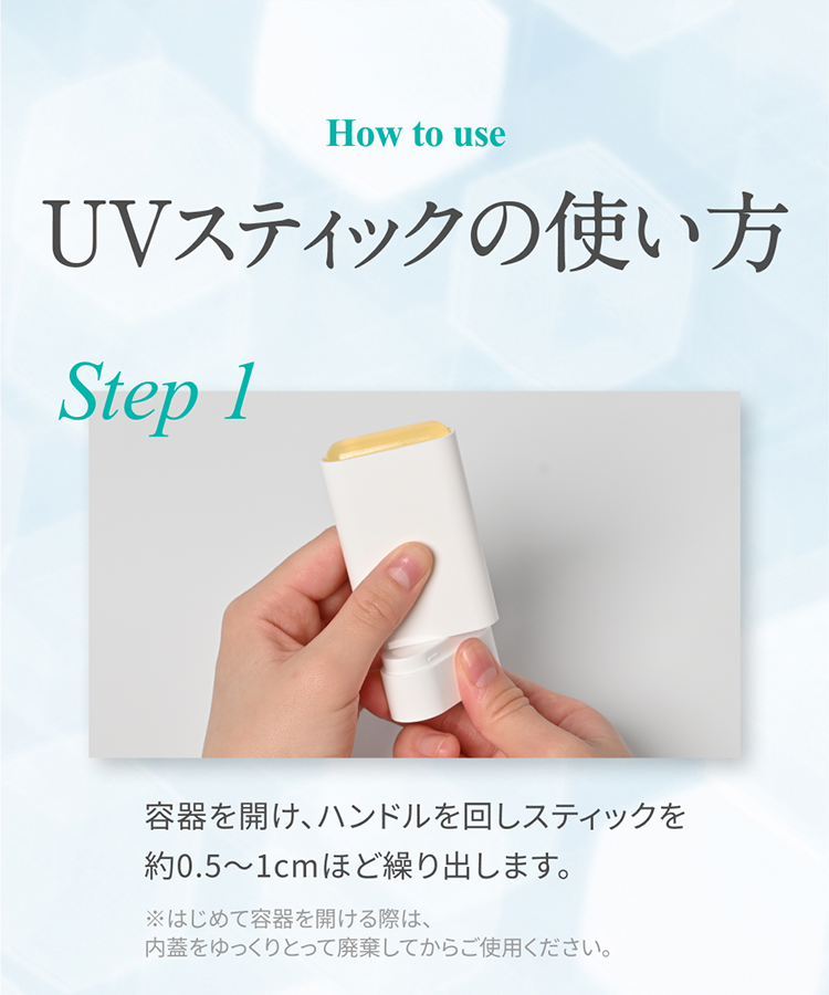 How to use UVスティックの使い方 Step 1 容器を開け、ハンドルを回しスティックを約0.5～1cmほど繰り出します。 ※はじめて容器を開ける際は、内蓋をゆっくりとって廃棄してからご使用ください。
