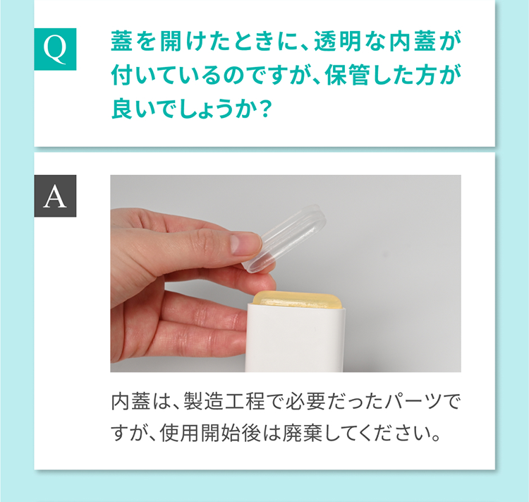 Q 蓋を開けたときに、透明な内蓋が付いているのですが、保管した方が良いでしょうか？ A 内蓋は、製造工程で必要だったパーツですが、使用開始後は廃棄してください。