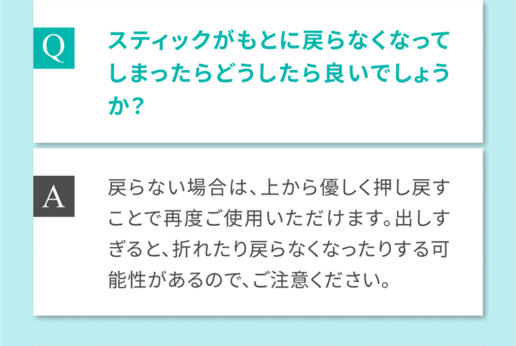 Q スティックがもとに戻らなくなってしまったらどうしたら良いでしょうか？ A 戻らない場合は、上から優しく押し戻すことで再度ご使用いただけます。出しすぎると、折れたり戻らなくなったりする可能性があるので、ご注意ください。