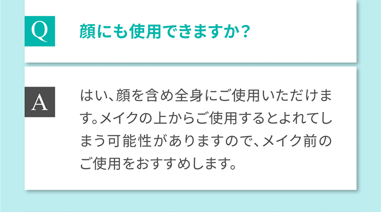 Q 顔にも使用できますか？ はい、顔を含め全身にご使用いただけます。 Aメイクの上からご使用するとよれてしまう可能性がありますので、メイク前のご使用をおすすめします。