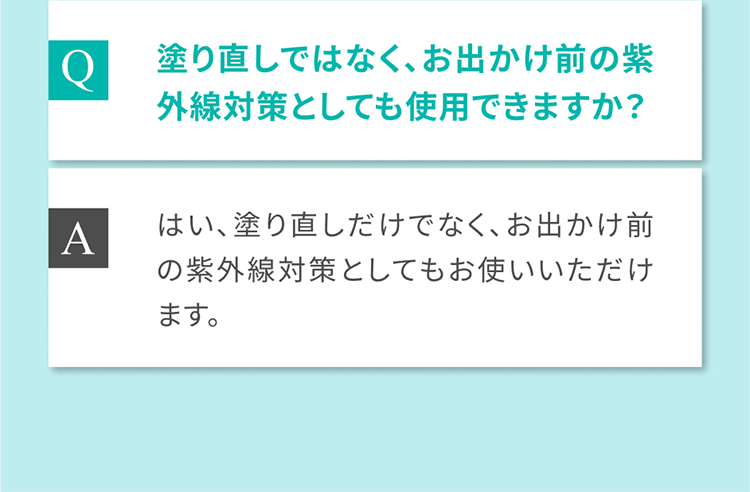Q 塗り直しではなく、お出かけ前の紫外線対策としても使用できますか？ A はい、塗り直しだけでなく、お出かけ前の紫外線対策としてもお使いいただけます。
