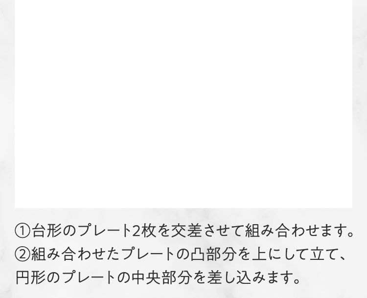 1 台形のプレート2枚を交差させて組み合わせます。2 組み合わせたプレートの凸部分を上にして立て、円形のプレートの中央部分を差し込みます。