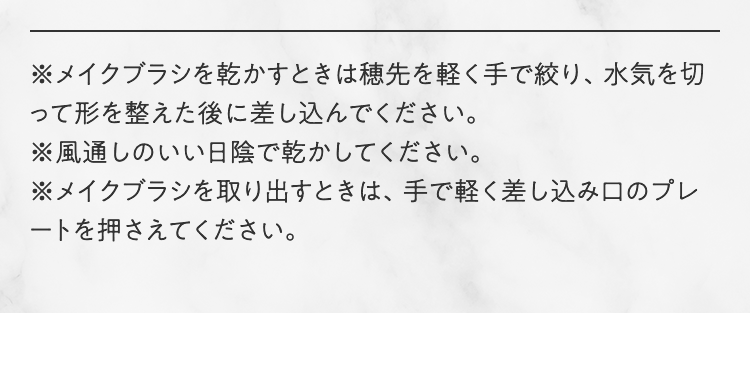 ※メイクブラシを乾かすときは穂先を軽く手で絞り、水気を切って形を整えた後に差し込んでください。※風通しのいい日陰で乾かしてください。※メイクブラシを取り出すときは、手で軽く差し込み口のプレートを押さえてください。