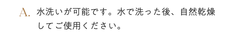 A. 水洗いが可能です。水で洗った後、自然乾燥してご使用ください。