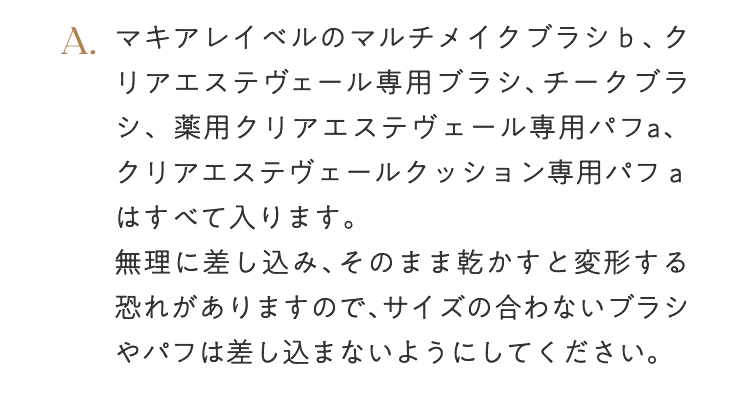 A. マキアレイベルのマルチメイクブラシｂ、クリアエステヴェール専用ブラシ、チークブラシ、薬用クリアエステヴェール専用パフa、クリアエステヴェールクッション専用パフａはすべて入ります。無理に差し込み、そのまま乾かすと変形する恐れがありますので、サイズの合わないブラシやパフは差し込まないようにしてください。