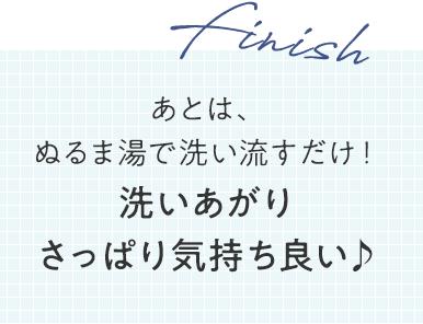finish あとは、ぬるま湯で洗い流すだけ！洗いあがりさっぱり気持ち良い♪