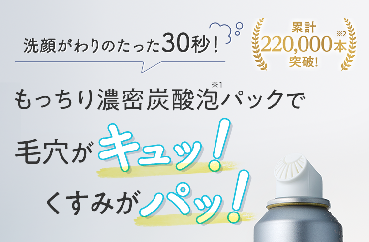 洗顔がわりのたった30秒! もっちり濃密炭酸泡※1パックで毛穴がキュッ!くすみがパッ! 累計220,000本※2突破!