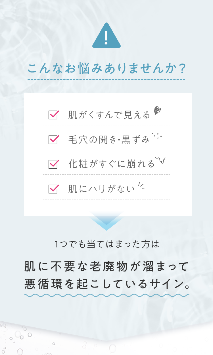 こんなお悩みありませんか? ■肌がくすんで見える ■毛穴の開き・黒ずみ ■化粧がすぐに崩れる ■肌にハリがない 1つでも当てはまった方は肌に不要な老廃物が溜まって悪循環を起こしているサイン。