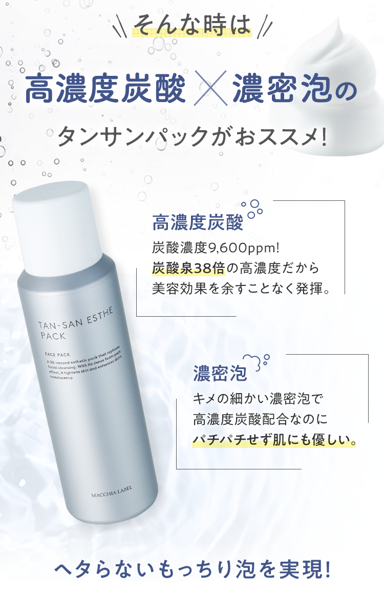 そんな時は高濃度炭酸×濃密泡のタンサンパックがおすすめ! [高濃度炭酸]炭酸濃度9,600ppm! 炭酸泉38倍の高濃度だから美容効果を余すことなく発揮。 [濃密泡]キメの細かい濃密泡で高濃度炭酸配合なのにパチパチせず肌にも優しい。