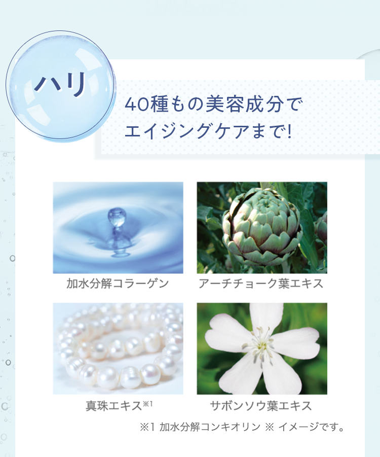 [ハリ]40種もの美容成分でエイジングケアまで! 加水分解コラーゲン/アーチチョーク葉エキス/真珠エキス※1/サボンソウ葉エキス | ※1 加水分解コンキオリン ※イメージです。