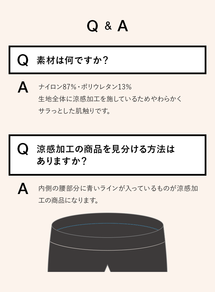 [Q&A] Q.素材は何ですか？ A.ナイロン87％・ポリウレタン13％生地全体に涼感加工を施しているためやわらかくサラっとした肌触りです。　Q.涼感加工の商品を見分ける方法はありますか？ A.内側の腰部分に青いラインが入っているものが涼感加工の商品になります。
