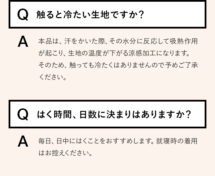 Q.触ると冷たい生地ですか？ A.本品は、汗をかいた際、その水分に反応して吸熱作用が起こり、生地の温度が下がる涼感加工になります。そのため、触っても冷たくはありませんので予めご了承ください。　Q.はく時間、日数に決まりはありますか？ A.毎日、日中にはくことをおすすめします。就寝時の着用はお控えください。