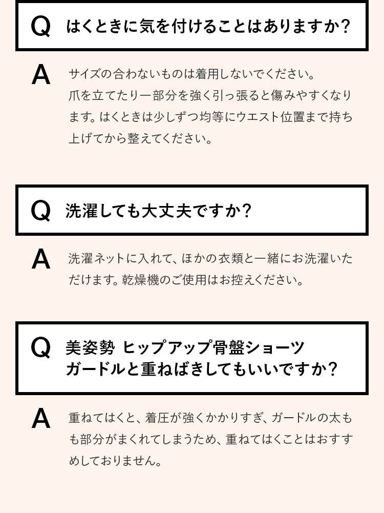 Q.はくときに気を付けることはありますか？ A.サイズの合わないものは着用しないでください。爪を立てたり一部分を強く引っ張ると傷みやすくなります。はくときは少しずつ均等にウエスト位置まで持ち上げてから整えてください。　Q.洗濯しても大丈夫ですか？ A.洗濯ネットに入れて、ほかの衣類と一緒にお洗濯いただけます。乾燥機のご使用はお控えください。　Q.美姿勢 ヒップアップ骨盤ショーツガードルと重ねばきしてもいいですか？ A.重ねてはくと、着圧が強くかかりすぎ、ガードルの太もも部分がまくれてしまうため、重ねてはくことはおすすめしておりません。