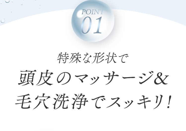 POINT01 特殊な形状で頭皮のマッサージ&⽑⽳洗浄でスッキリ!