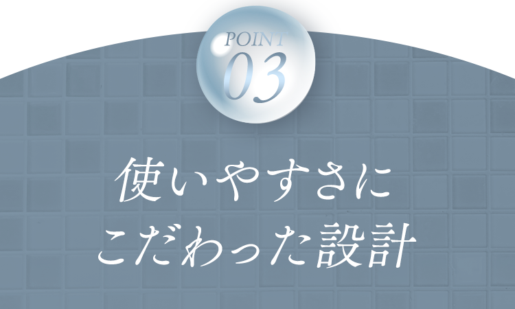 POINT03 使いやすさにこだわった設計