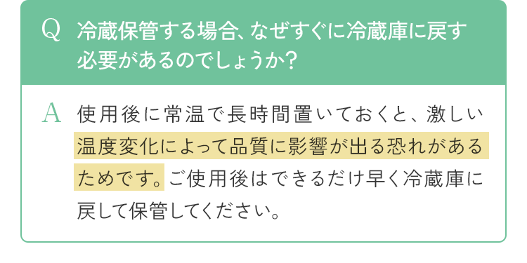 Q 冷蔵保管する場合、なぜすぐに冷蔵庫に戻す必要があるのでしょうか？ A 使用後に常温で長時間置いておくと、激しい温度変化によって品質に影響が出る恐れがあるためです。ご使用後はできるだけ早く冷蔵庫に戻して保管してください。