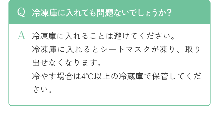 Q 冷凍庫に入れても問題ないでしょうか？ A 冷凍庫に入れることは避けてください。冷凍庫に入れるとシートマスクが凍り、取り出せなくなります。冷やす場合は4℃以上の冷蔵庫で保管してください。