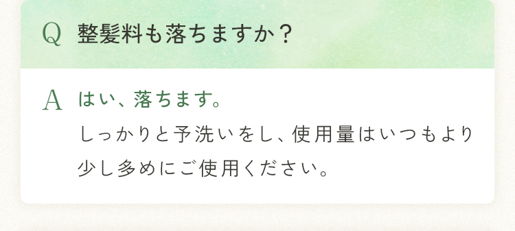 Q 整髪料も落ちますか？ A はい、落ちます。しっかりと予洗いをし、使用量はいつもより少し多めにご使用ください。