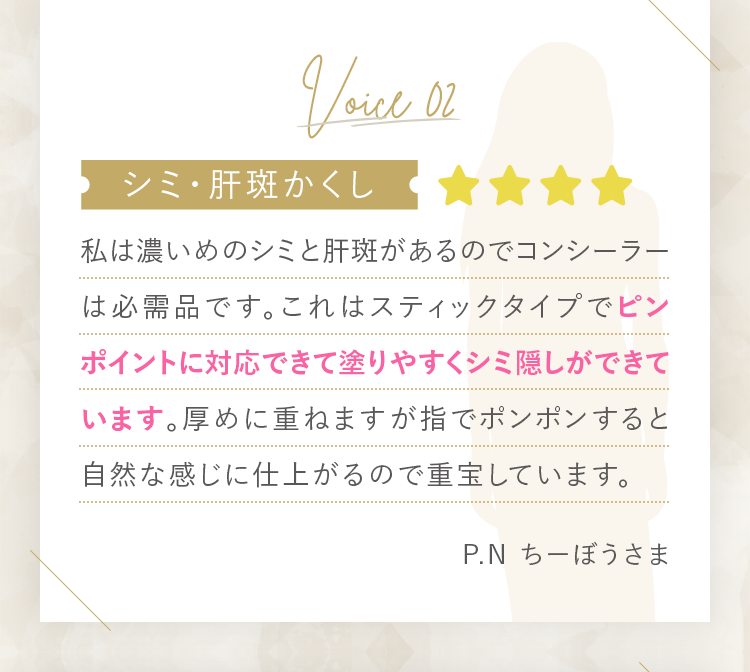 [シミ・肝斑かくし]私は濃いめのシミと肝斑があるのでコンシーラーは必需品です。これはスティックタイプでピンポイントに対応できて塗りやすくシミ隠しができています。厚めに重ねますが指でポンポンすると自然な感じに仕上がるので重宝しています。