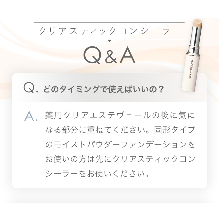 クリアスティックコンシーラー Q&A | Q.どのタイミングで使えばいいの？ A.薬用クリアエステヴェールの後に気になる部分に重ねてください。固形タイプのモイストパウダーファンデーションをお使いの方は先にクリアスティックコンシーラーをお使いください。