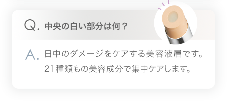 Q.中央の白い部分は何？ A.日中のダメージをケアする美容液層です。21種類もの美容成分で集中ケアします。