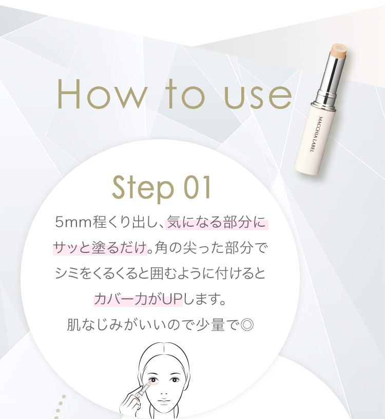 How to use | Step 01 5mm程くり出し、気になる部分にサッと塗るだけ。角の尖った部分でシミをくるくると囲むように付けるとカバー力がUPします。